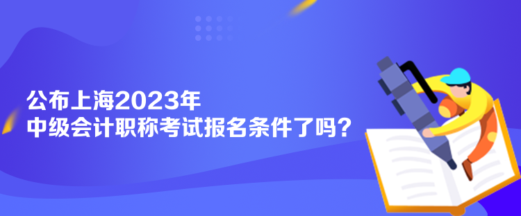 公布上海2023年中級會計職稱考試報名條件了嗎？