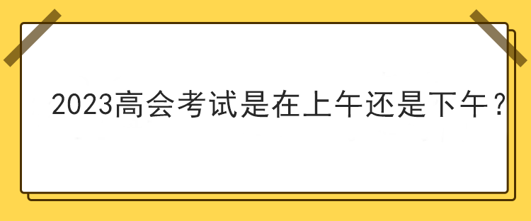 2023高會(huì)考試是在上午還是下午？