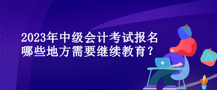 2023年中級(jí)會(huì)計(jì)考試報(bào)名哪些地方需要繼續(xù)教育？