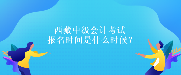 西藏中級會計考試報名時間是什么時候？報名條件是什么嗎？