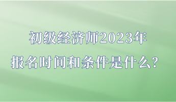 初級經(jīng)濟(jì)師2023年報(bào)名時間和條件是什么？