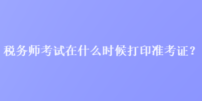 稅務(wù)師考試在什么時(shí)候打印準(zhǔn)考證？