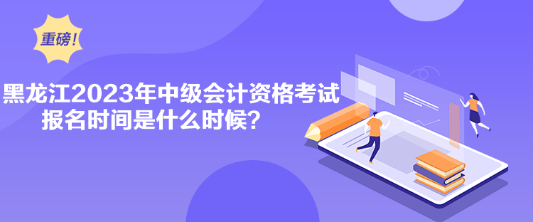 黑龍江2023年中級會計資格考試報名時間是什么時候？