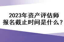 2023年資產(chǎn)評估師報名截止時間是什么？