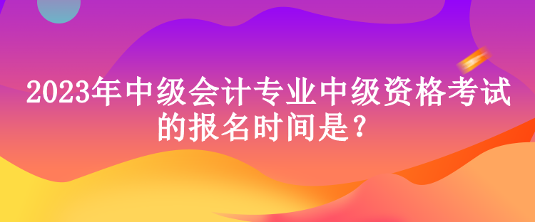 2023年中級會計專業(yè)中級資格考試的報名時間是？