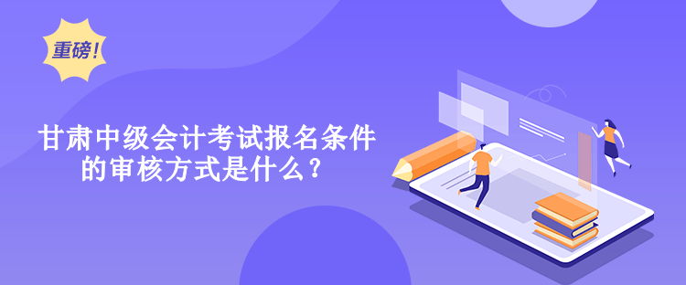 甘肅中級會計考試報名條件的審核方式是什么？