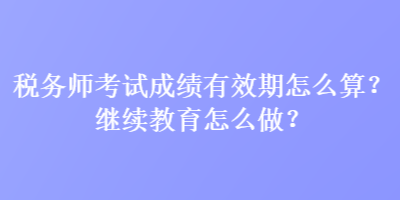 稅務師考試成績有效期怎么算？繼續(xù)教育怎么做？