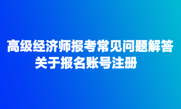 高級經(jīng)濟師報考常見問題解答：關于報名賬號注冊