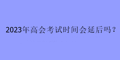 2023年高會(huì)考試時(shí)間會(huì)延后嗎？