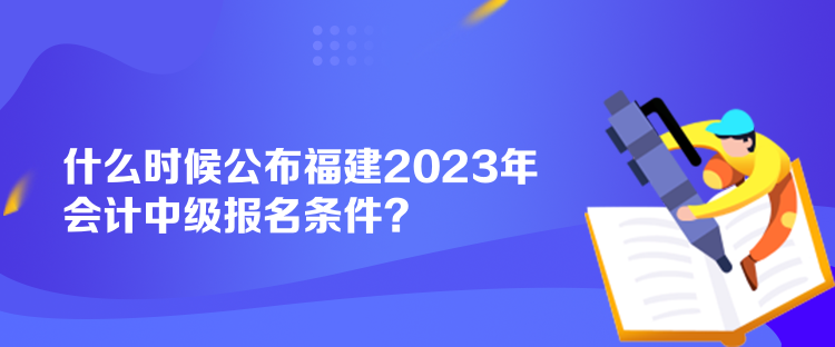 什么時候公布福建2023年會計中級報名條件？