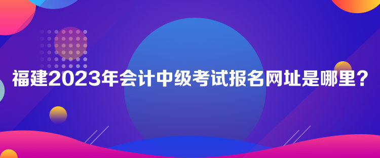 福建2023年會計(jì)中級考試報(bào)名網(wǎng)址是哪里？