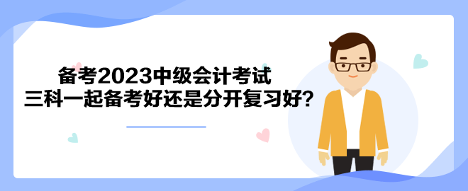 備考2023中級會計考試 三科一起備考好還是分開復(fù)習(xí)好？