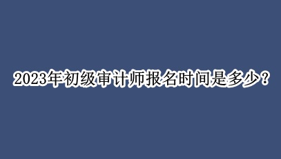 2023年初級審計師報名時間是多少？