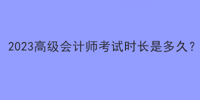 2023高級(jí)會(huì)計(jì)師考試時(shí)長(zhǎng)是多久？