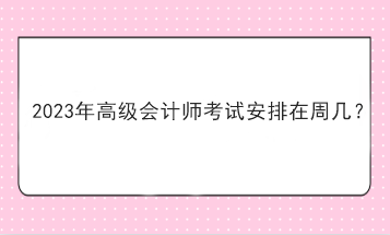 2023年高級(jí)會(huì)計(jì)師考試安排在周幾？