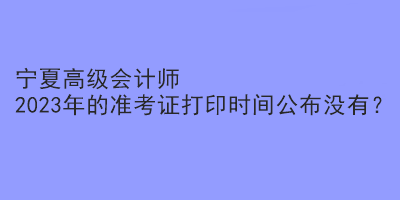 寧夏高級會計師2023年的準考證打印時間公布沒有？