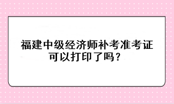 福建中級經(jīng)濟師補考準(zhǔn)考證可以打印了嗎？