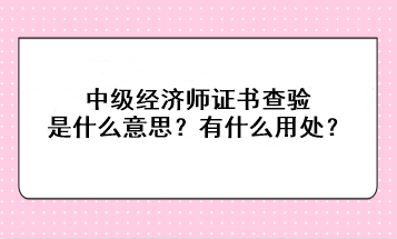 中級經濟師證書查驗是什么意思？有什么用處？