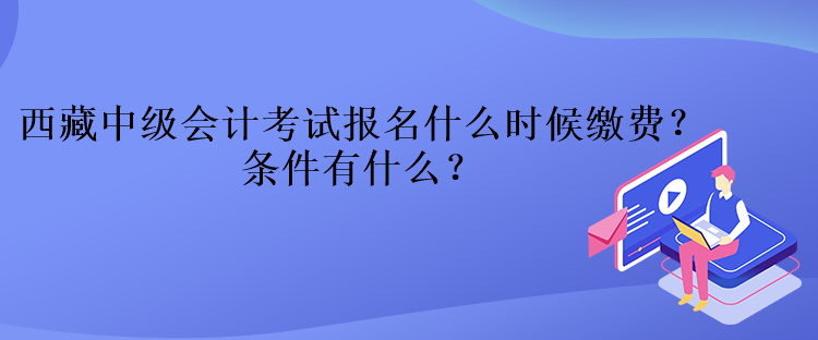 西藏中級會計考試報名什么時候繳費？條件有什么？