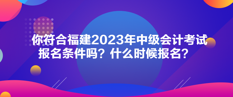 你符合福建2023年中級會計考試報名條件嗎？什么時候報名？