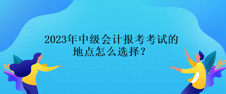 2023年中級(jí)會(huì)計(jì)報(bào)考考試的地點(diǎn)怎么選擇？