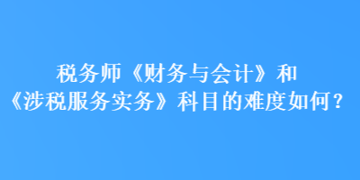 稅務(wù)師《財務(wù)與會計》和《涉稅服務(wù)實(shí)務(wù)》科目的難度如何？