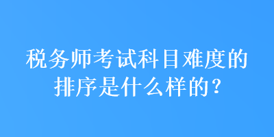 稅務(wù)師考試科目難度的排序是什么樣的？