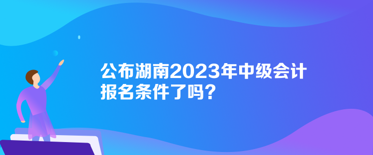 公布湖南2023年中級(jí)會(huì)計(jì)報(bào)名條件了嗎？