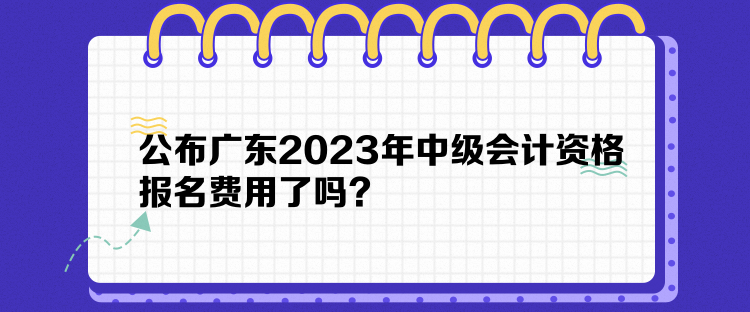 公布廣東2023年中級(jí)會(huì)計(jì)資格報(bào)名費(fèi)用了嗎？