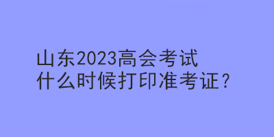 山東2023高會考試什么時候打印準考證？