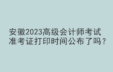 安徽2023高級會計師考試準考證打印時間公布了嗎？