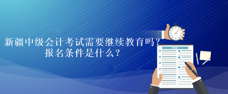 新疆中級會計考試需要繼續(xù)教育嗎？報名條件是什么？