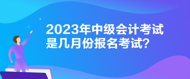 2023年中級(jí)會(huì)計(jì)考試是幾月份報(bào)名考試？