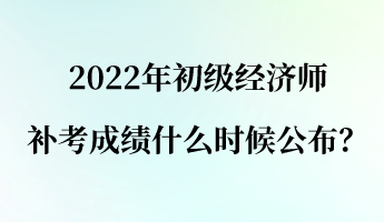 2022年初級經(jīng)濟師補考成績什么時候公布？