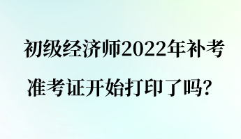 初級經(jīng)濟師2022年補考準考證開始打印了嗎？