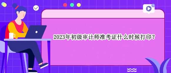 2023年初級審計師準(zhǔn)考證什么時候打印？