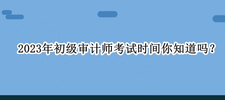 2023年初級審計(jì)師考試時(shí)間你知道嗎？