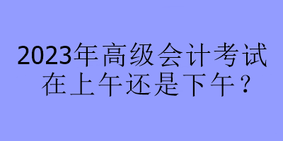 2023年高級(jí)會(huì)計(jì)考試在上午還是下午？