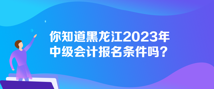 你知道黑龍江2023年中級會計報名條件嗎？