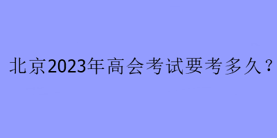 北京2023年高會(huì)考試要考多久？