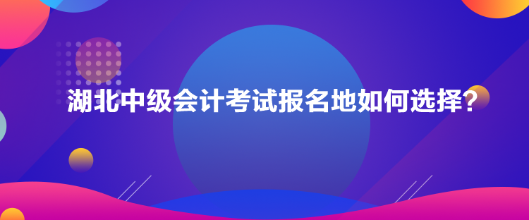 湖北中級會計考試報名地如何選擇？