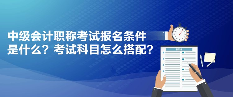 中級會計職稱考試報名條件是什么？考試科目怎么搭配？