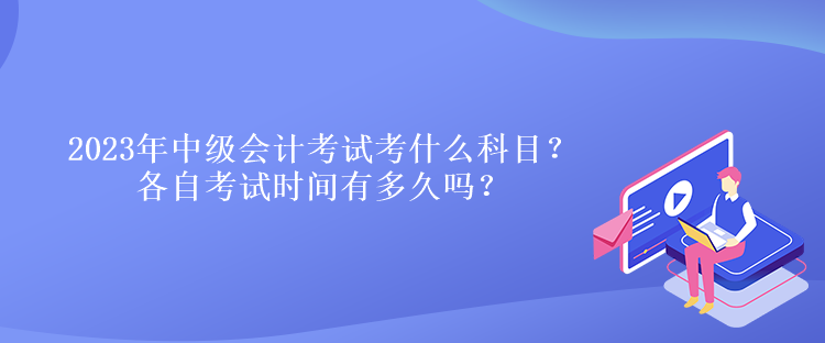 2023年中級(jí)會(huì)計(jì)考試考什么科目？各自考試時(shí)間有多久嗎？