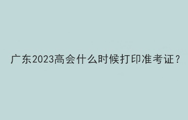 廣東2023高會(huì)什么時(shí)候打印準(zhǔn)考證？