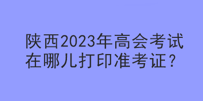 陜西2023年高會考試在哪兒打印準(zhǔn)考證？