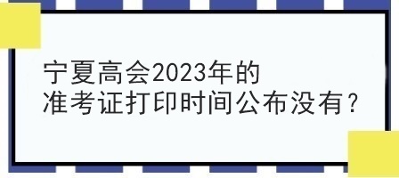 寧夏高會(huì)2023年的準(zhǔn)考證打印時(shí)間公布沒(méi)有？