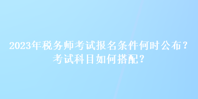 2023年稅務(wù)師考試報名條件何時公布？考試科目如何搭配？