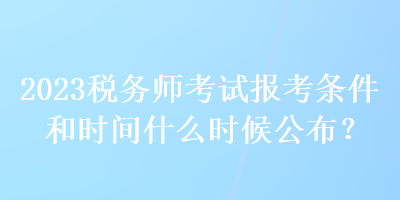 2023稅務(wù)師考試報(bào)考條件和時(shí)間什么時(shí)候公布？