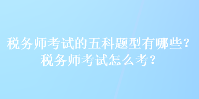 稅務(wù)師考試的五科題型有哪些？稅務(wù)師考試怎么考？