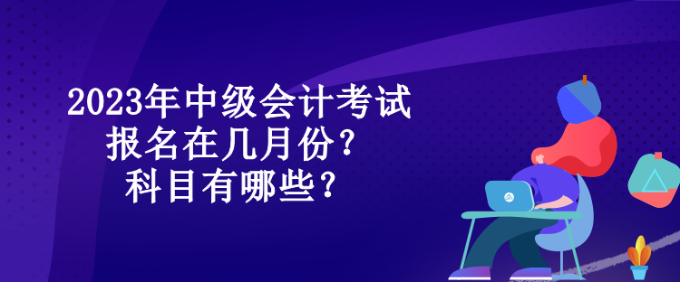 2023年中級會計考試報名在幾月份？科目有哪些？